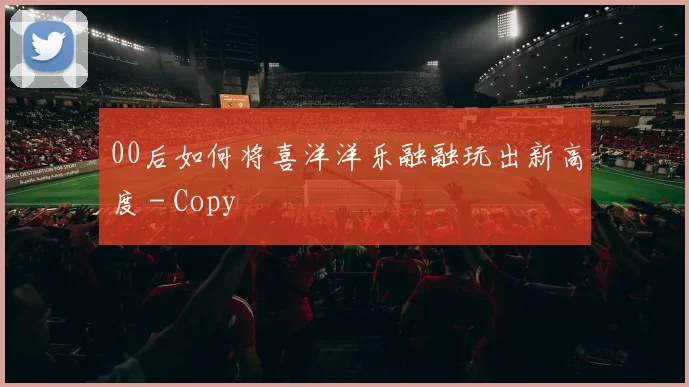 00后如何将喜洋洋乐融融玩出新高度 - Copy